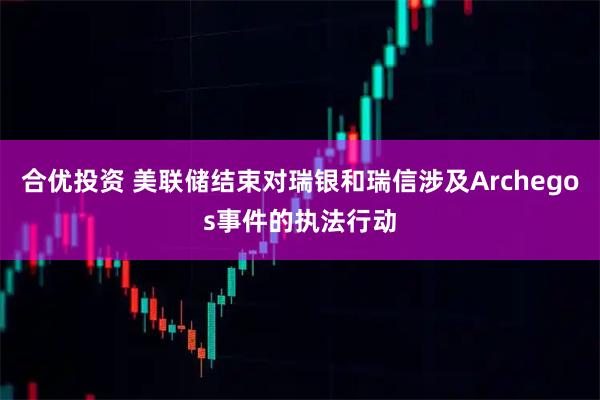 合优投资 美联储结束对瑞银和瑞信涉及Archegos事件的执法行动