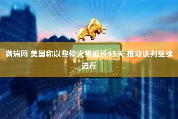 满瑞网 美国称以黎停火将延长45天 推动谈判继续进行